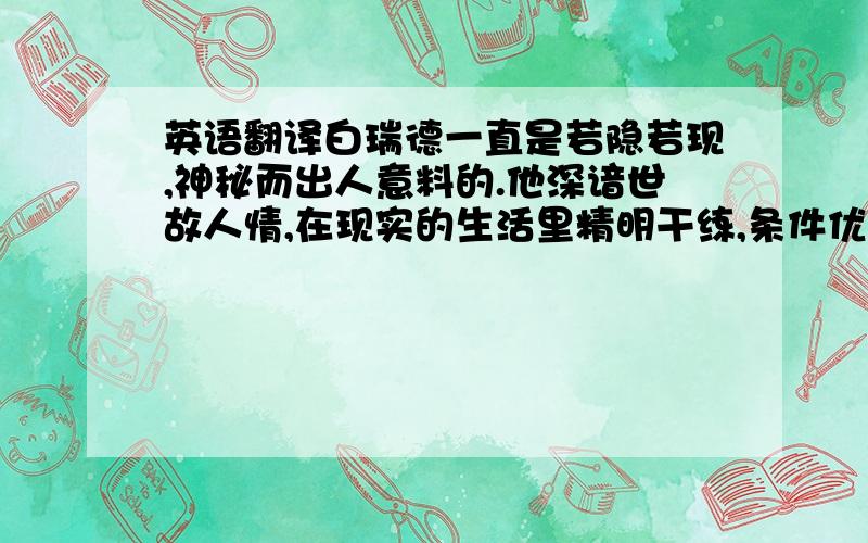 英语翻译白瑞德一直是若隐若现,神秘而出人意料的.他深谙世故人情,在现实的生活里精明干练,条件优裕,如鱼得水.他独立不羁,偏离世俗与常规,会不择手段达到自己的目的,按意志和期望主宰