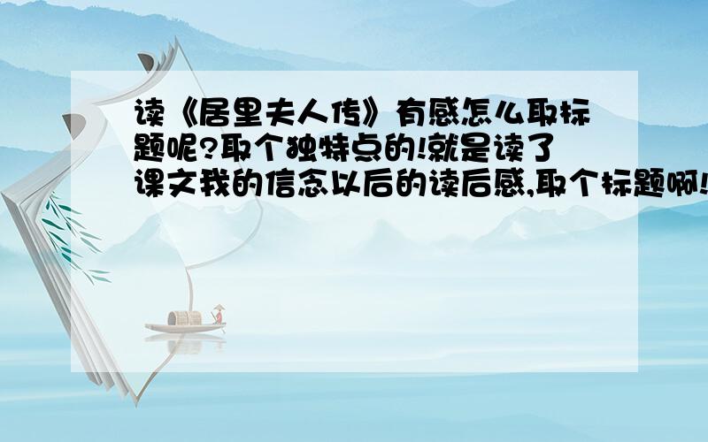 读《居里夫人传》有感怎么取标题呢?取个独特点的!就是读了课文我的信念以后的读后感,取个标题啊!有什么独特的作文题目呢?不要什么什么读后感的~