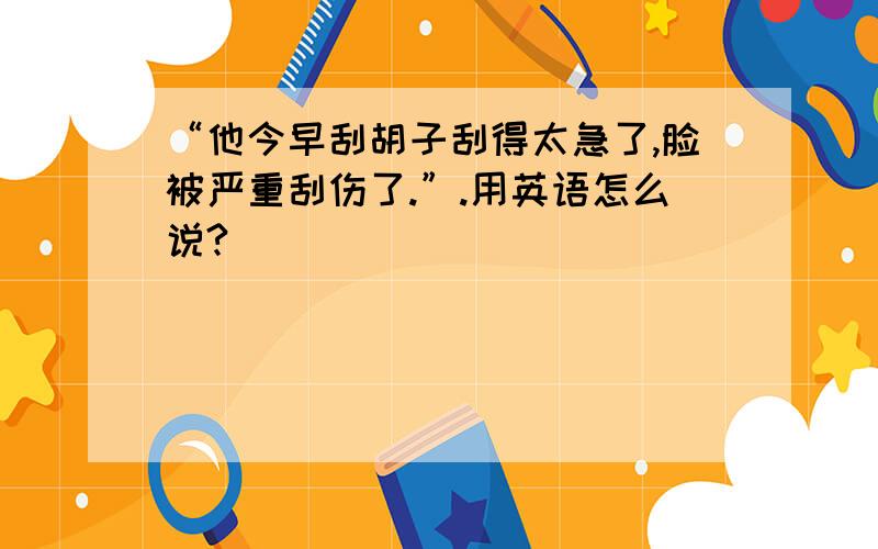 “他今早刮胡子刮得太急了,脸被严重刮伤了.”.用英语怎么说?