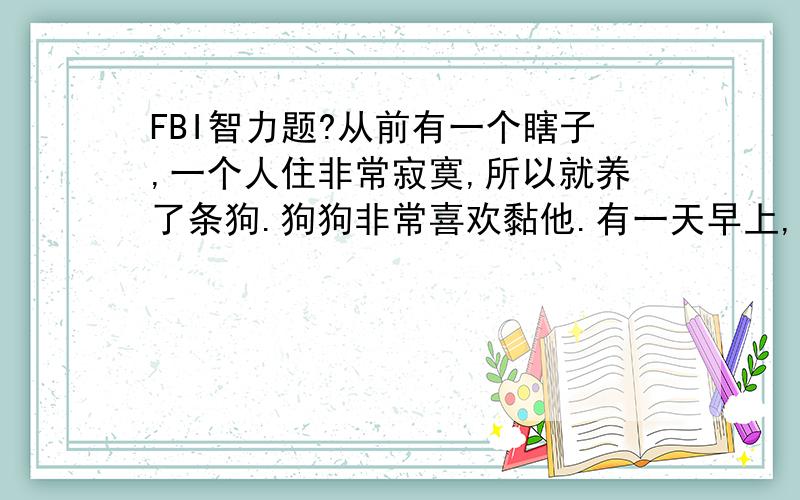 FBI智力题?从前有一个瞎子,一个人住非常寂寞,所以就养了条狗.狗狗非常喜欢黏他.有一天早上,有人敲门来找,是瞎子的邻居,邻居对瞎子说：“你怎么让你家的小狗在楼梯间呆了昨天一晚上呀?