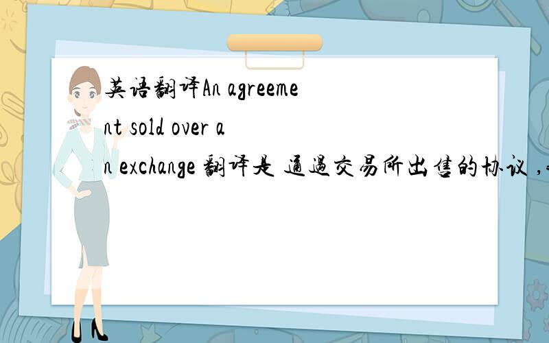 英语翻译An agreement sold over an exchange 翻译是 通过交易所出售的协议 ,我想问这是怎么翻译的,