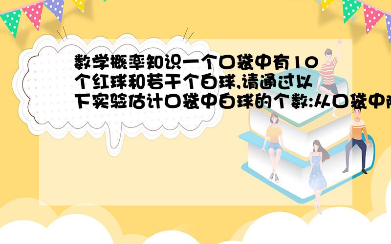 数学概率知识一个口袋中有10个红球和若干个白球,请通过以下实验估计口袋中白球的个数:从口袋中随机摸出一球,记下其颜色,在把它放回口袋中不断重复上述过程,实验中总共摸了200次,其中