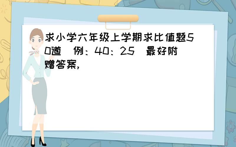 求小学六年级上学期求比值题50道(例：40：25)最好附赠答案,