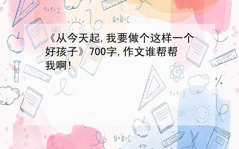 《从今天起,我要做个这样一个好孩子》700字,作文谁帮帮我啊!