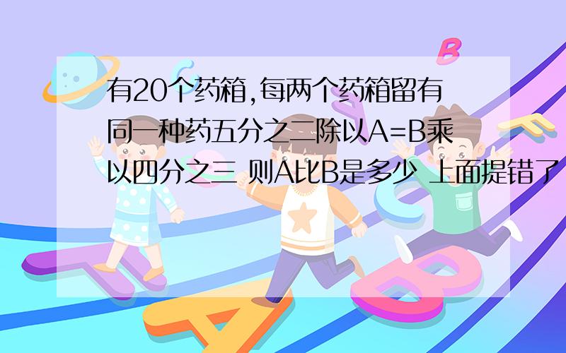 有20个药箱,每两个药箱留有同一种药五分之二除以A=B乘以四分之三 则A比B是多少 上面提错了 这个才是 抱歉~