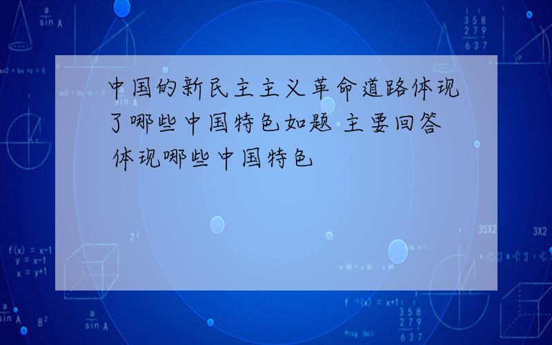 中国的新民主主义革命道路体现了哪些中国特色如题 主要回答 体现哪些中国特色