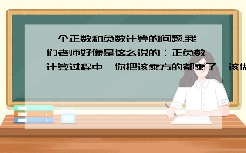 一个正数和负数计算的问题.我们老师好像是这么说的：正负数计算过程中,你把该乘方的都乘了,该做的都做了,到要计算的时候,你看见正数负数都有的,就把一个负号写在最前面,后面的就把负