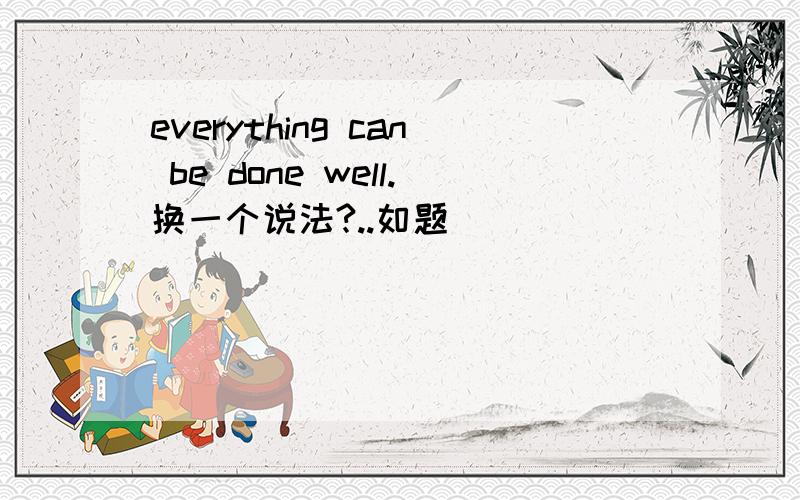 everything can be done well.换一个说法?..如题