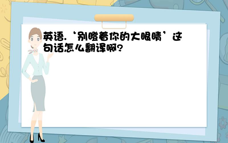 英语.‘别瞪着你的大眼睛’这句话怎么翻译啊?