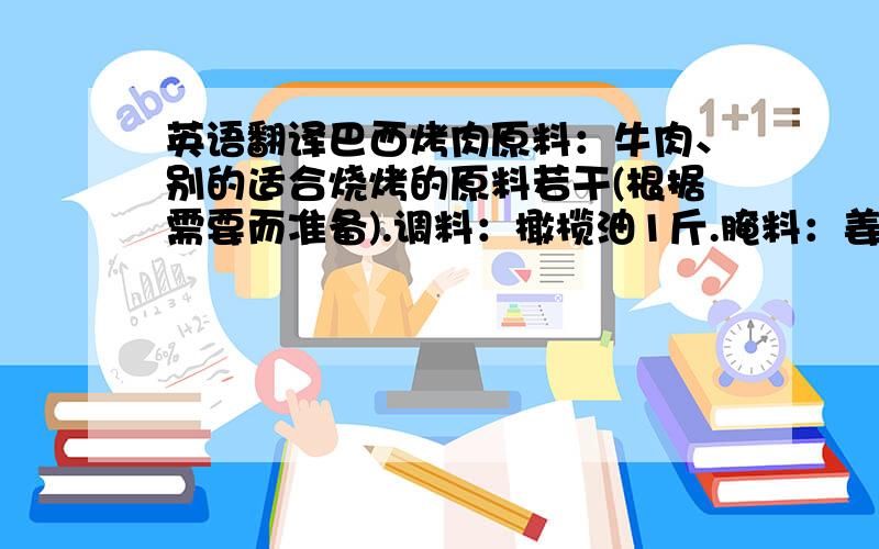 英语翻译巴西烤肉原料：牛肉、别的适合烧烤的原料若干(根据需要而准备).调料：橄榄油1斤.腌料：姜、蒜、洋葱汁250克、香料粉5克(八角、桂皮、小茴、丁香、草果、三奈、香果、孜然)、