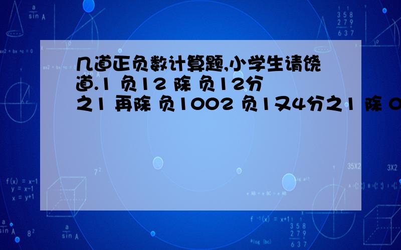 几道正负数计算题,小学生请饶道.1 负12 除 负12分之1 再除 负1002 负1又4分之1 除 0.25 再除 负83 负14又2分之1 除 14加2分之1的和4 负8 除4 加 负25 3乘负4加负28 除76 负7乘负5减90除负15最好要有过程