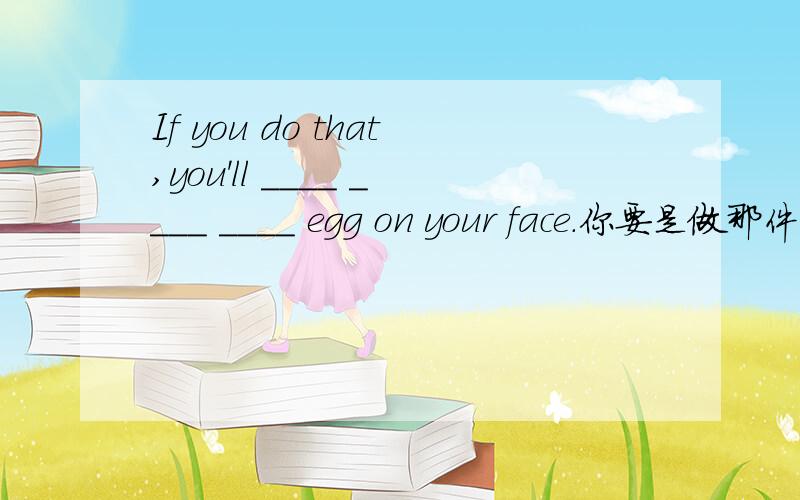 If you do that,you'll ____ ____ ____ egg on your face.你要是做那件事,必将以耻辱告终.