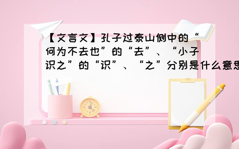 【文言文】孔子过泰山侧中的“何为不去也”的“去”、“小子识之”的“识”、“之”分别是什么意思?如上.那个之是“小子识之”里的.指什么?补上一个.