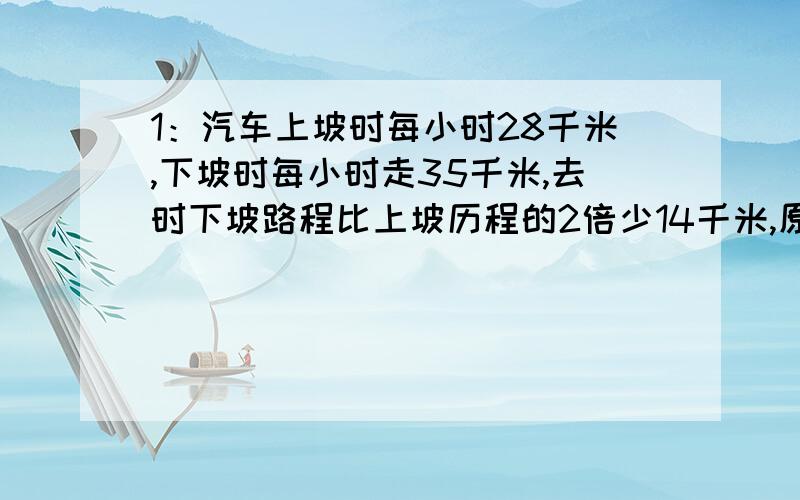 1：汽车上坡时每小时28千米,下坡时每小时走35千米,去时下坡路程比上坡历程的2倍少14千米,原路返回比去时多用12分钟,求去时上下坡路程各多少千米?2：某校四个班为“希望工程”捐款,甲班