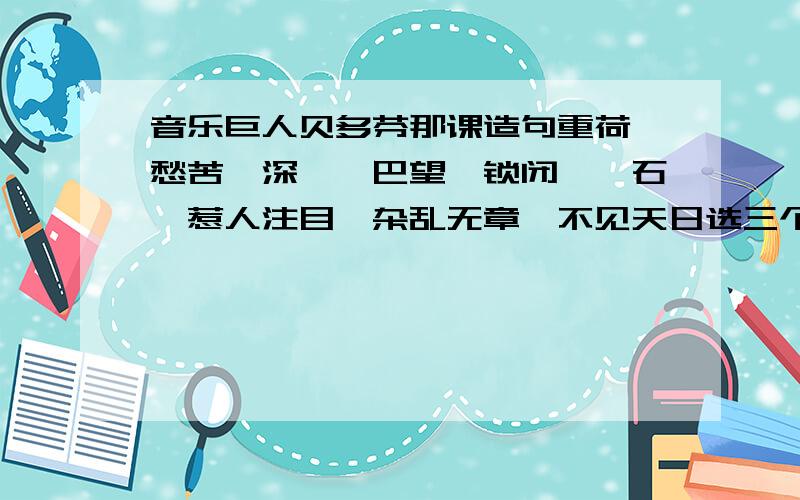 音乐巨人贝多芬那课造句重荷、愁苦、深邃、巴望、锁闭、磐石、惹人注目、杂乱无章、不见天日选三个造句 200字要连成一段话