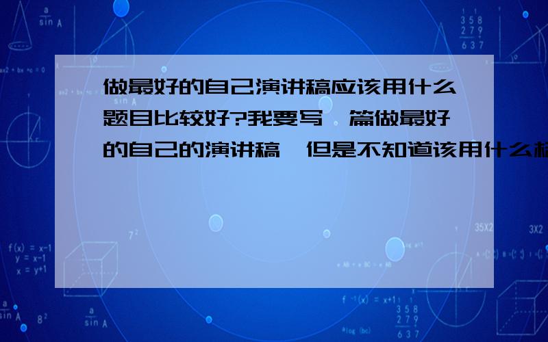 做最好的自己演讲稿应该用什么题目比较好?我要写一篇做最好的自己的演讲稿,但是不知道该用什么标题比较好,希望大家多推荐几个标题供参考,（“做最好的..”这样的标题就免了!）