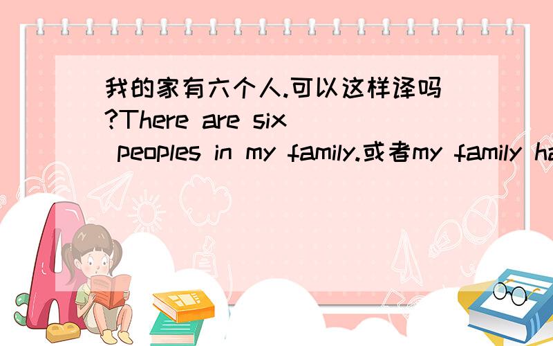 我的家有六个人.可以这样译吗?There are six peoples in my family.或者my family have six peoples.可以有几种译法啊,可以全部写出来给我参考下啊