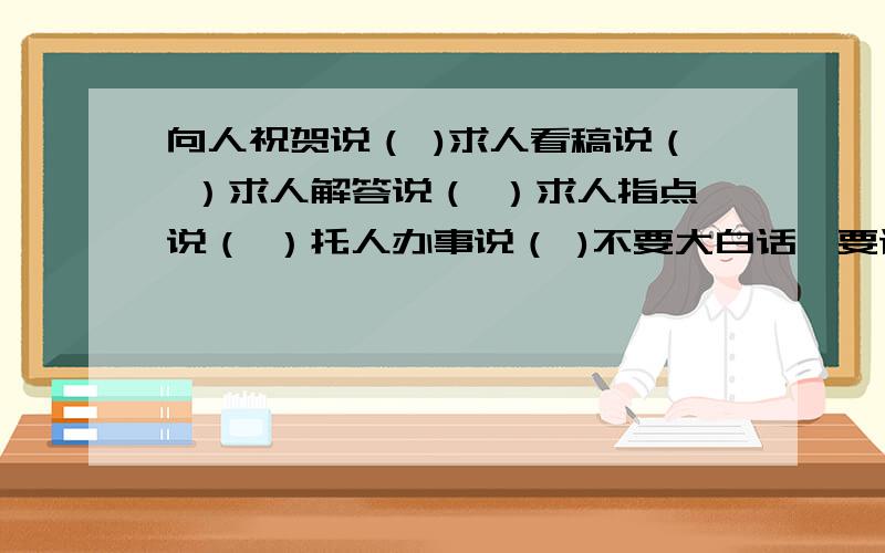 向人祝贺说（ )求人看稿说（ ）求人解答说（ ）求人指点说（ ）托人办事说（ )不要大白话,要谦辞敬辞.