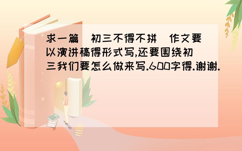 求一篇（初三不得不拼）作文要以演讲稿得形式写,还要围绕初三我们要怎么做来写.600字得.谢谢.