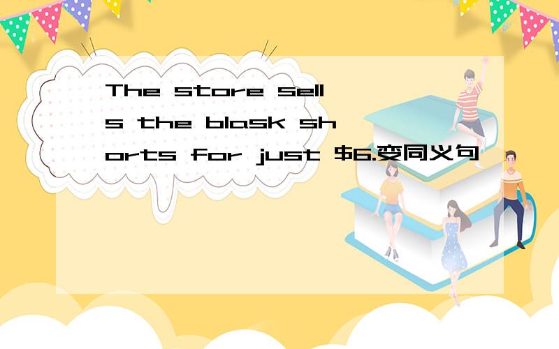 The store sells the blask shorts for just $6.变同义句