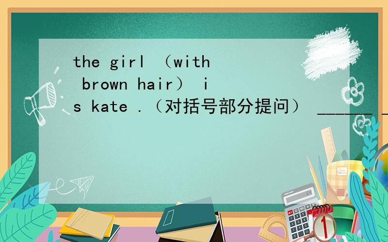 the girl （with brown hair） is kate .（对括号部分提问） ______ ______is kate