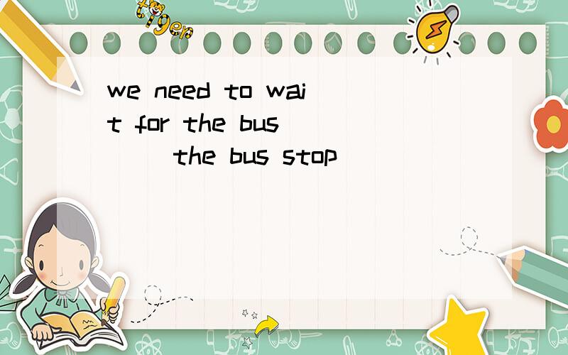 we need to wait for the bus () the bus stop