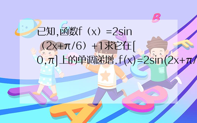 已知,函数f（x）=2sin（2x+π/6）+1求它在[0,π]上的单调递增.f(x)=2sin(2x+π/6)+1记t=2x+π/6,t∈[π/6,2π+π/6]f(t)=2sin(t)+1f(t)的单调递增区间为：t∈[π/6,π/2]或t∈[3π/2,2π+π/6]此时：x∈[0,π/6]或x∈[2π/3,π]