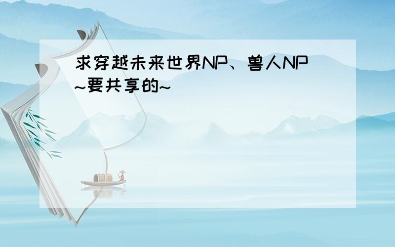 求穿越未来世界NP、兽人NP~要共享的~