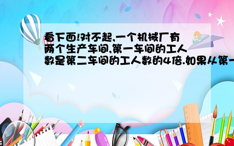 看下面!对不起,一个机械厂有两个生产车间,第一车间的工人数是第二车间的工人数的4倍.如果从第一车间调出360人,从第二车间调出60人,这两个车间的工人数就正好相等.这两个车间原来各有多