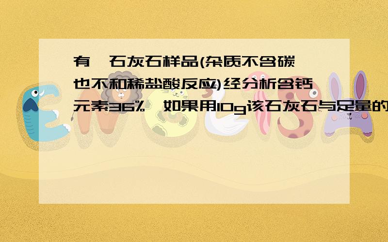 有一石灰石样品(杂质不含碳,也不和稀盐酸反应)经分析含钙元素36%,如果用10g该石灰石与足量的盐酸反应能够得到二氧化碳气体在标准状况下的体质是多少?（已知标准状况下二氧化碳的密度