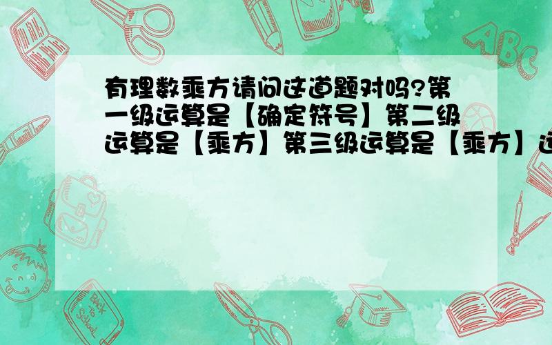 有理数乘方请问这道题对吗?第一级运算是【确定符号】第二级运算是【乘方】第三级运算是【乘方】运算顺序由高级到低级依次进行,有括号先算括号内的.【】中的对吗?