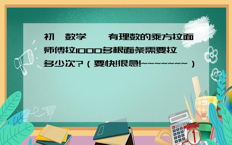 初一数学——有理数的乘方拉面师傅拉1000多根面条需要拉多少次?（要快!很急!~~~~~~~）