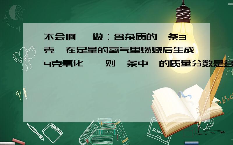 不会啊 咋做：含杂质的镁条3克,在足量的氧气里燃烧后生成4克氧化镁,则镁条中镁的质量分数是多少?