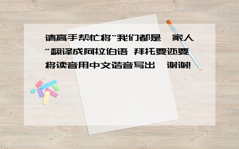 请高手帮忙将“我们都是一家人”翻译成阿拉伯语 拜托要还要将读音用中文谐音写出,谢谢!