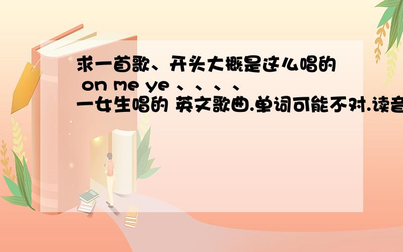 求一首歌、开头大概是这么唱的 on me ye 、、、、一女生唱的 英文歌曲.单词可能不对.读音差不多哪首歌歌名不长 两三个单词 i me什么的、也忘记了.