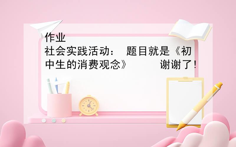 作业            社会实践活动： 题目就是《初中生的消费观念》     谢谢了!