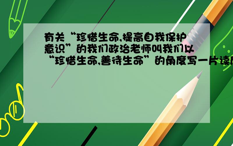 有关“珍惜生命,提高自我保护意识”的我们政治老师叫我们以“珍惜生命,善待生命”的角度写一片读后感,我实在不知道写什么,请各位会写的哥哥姐姐帮帮忙!很急的噢!我是一个差生,请不要