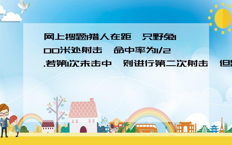 网上搜题l猎人在距一只野兔100米处射击,命中率为1/2.若第1次未击中,则进行第二次射击,但距离已为150米；若又未击中,则进行第三次射击.但距离已为200米.已知猎人命中的概率与距离的平方成