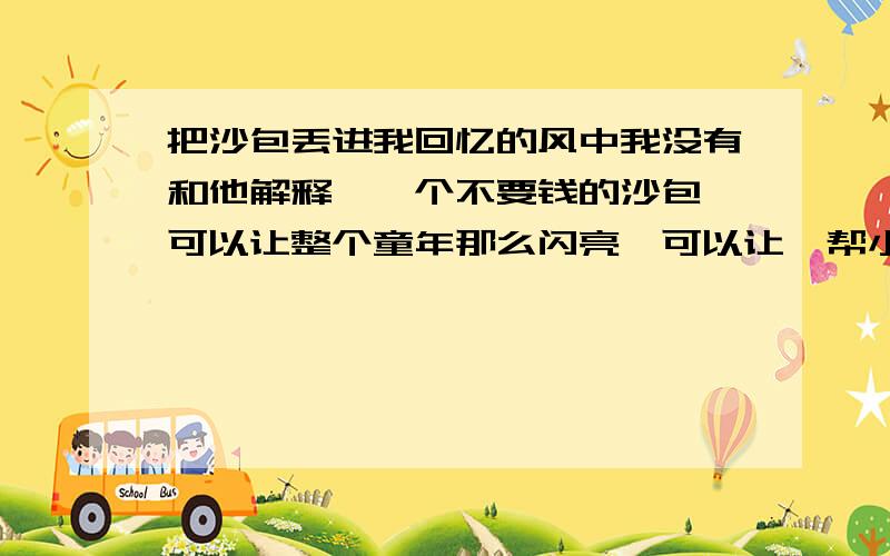 把沙包丢进我回忆的风中我没有和他解释,一个不要钱的沙包,可以让整个童年那么闪亮,可以让一帮小伙伴玩出一身臭汗来,到今天我才明白,我是多么怀念那一身臭汗呢.谈谈你的理解、、