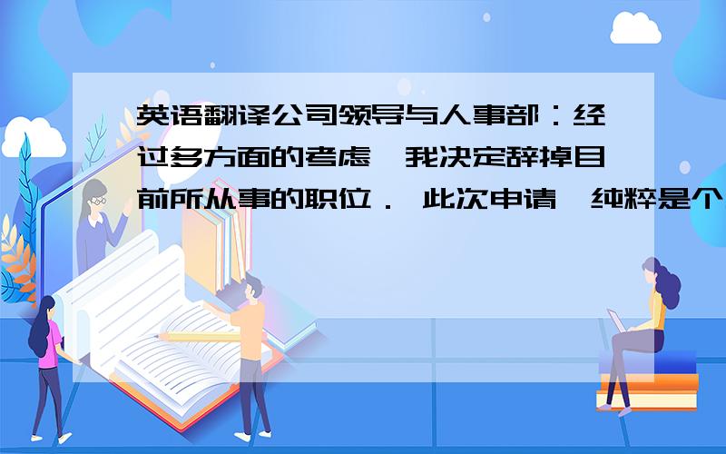 英语翻译公司领导与人事部：经过多方面的考虑,我决定辞掉目前所从事的职位． 此次申请,纯粹是个人兴趣的原因,非关其他． 我非常重视我在xx公司内的这段经历,也很荣幸自己成为xx公司的