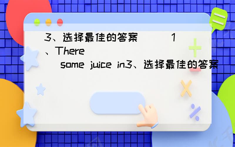 3、选择最佳的答案 ( )1、There ________ some juice in3、选择最佳的答案 ( )1、There ________ some juice in the ice box.A、were B、are C、was ( )2、There _________two birds in the tree.Now there_______one bird in the tree.A、are;i