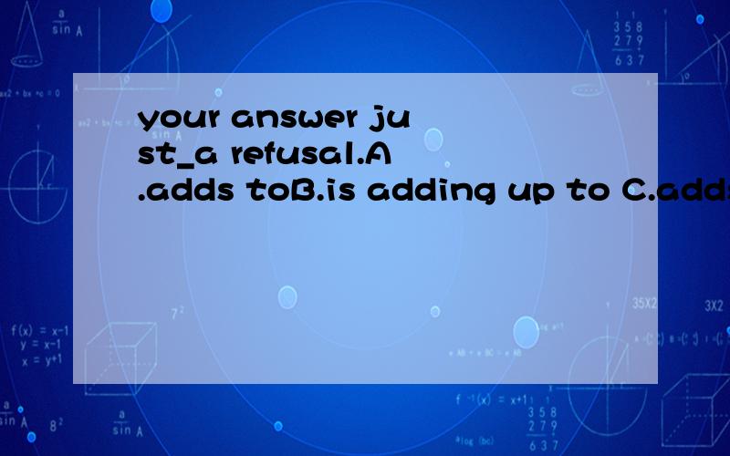 your answer just_a refusal.A.adds toB.is adding up to C.adds up to D.is added up to