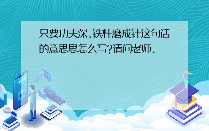 只要功夫深,铁杆磨成针这句话的意思思怎么写?请问老师,