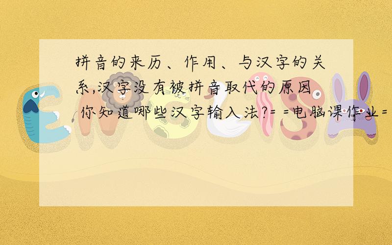 拼音的来历、作用、与汉字的关系,汉字没有被拼音取代的原因 你知道哪些汉字输入法?= =电脑课作业= =恒福中学的作业