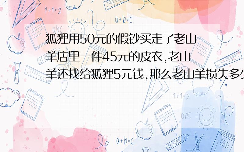 狐狸用50元的假钞买走了老山羊店里一件45元的皮衣,老山羊还找给狐狸5元钱,那么老山羊损失多少?