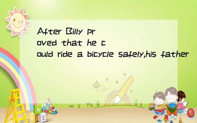 After Billy proved that he could ride a bicycle safely,his father ___ to him and bought him one.