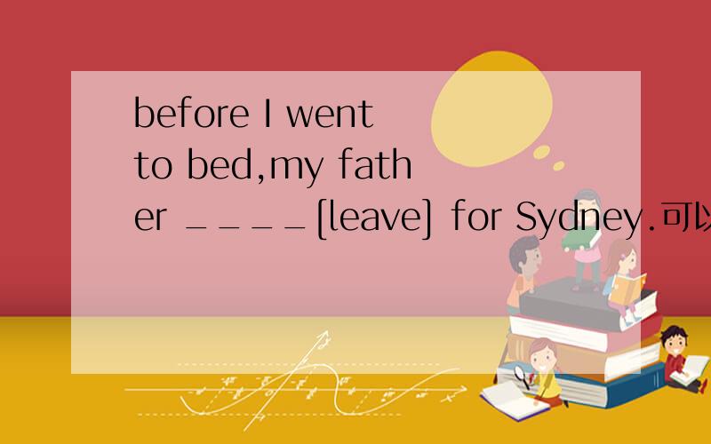 before I went to bed,my father ____[leave] for Sydney.可以用过去完成时态吗