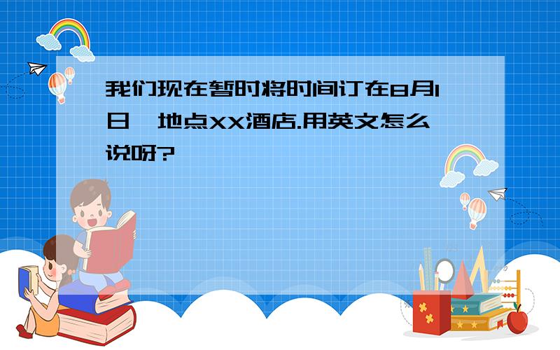 我们现在暂时将时间订在8月1日,地点XX酒店.用英文怎么说呀?