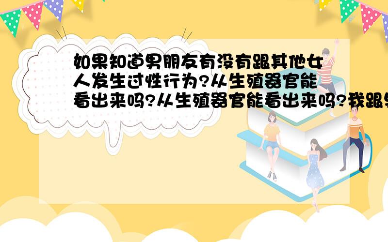 如果知道男朋友有没有跟其他女人发生过性行为?从生殖器官能看出来吗?从生殖器官能看出来吗?我跟男朋友很久没见,因为工作原因他要经常去应酬,很担心他会做错事,希望知道的人帮帮忙解