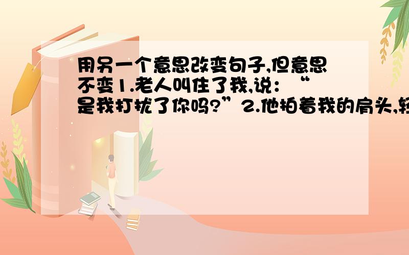 用另一个意思改变句子,但意思不变1.老人叫住了我,说：“是我打扰了你吗?”2.他拍着我的肩头,轻声说道：“我知道你真的希望有那么一匹马.”就是改变人称你我他那个……